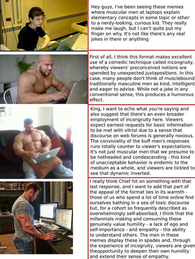 Hey guys, I've been seeing these memes where muscular men at laptops explain elementary concepts in some topic or other to a nerdy-looking, curious kid. They really make me laugh, but I can't quite put my finger on why. It's not like there's any real jokes in there or anything First of all, I think this format makes excellent use of a comedic technique called incongruity whereby viewers' preconceived notions are upended by unexpected juxtapositions. In this case, many people don't think of musclebound, traditionally masculine men as kind, intelligent and eager to advise. While not a joke in any conventional sense, this produces a humorous effect. King, I want to echo what you're saying and also suggest that there's an even broader employment of incongruity here. Viewers expect earnest requests for basic information to be met with vitriol due to a sense that discourse on web forums is generally noxious. The conviviality of the buff men's responses runs totally counter to viewer's expectations. It's not just muscular men that we presume to be hotheaded and condescending this kind of unacceptable behavior is endemic to the medium as a whole, and viewers are tickled to see that dynamic inverted. I really think Chief hit on something with that last response, and I want to add that part of the appeal of the format lies in its warmth those of us who spend a lot of time online find ourselves bathing in a sea of toxic discourse but, for a cohort so frequently described as overwhelmingly self-absorbed, I think that the millennials making and consuming these genuinely value humility a lack of ego and self-importance and empathy the ability to understand others. The men in these memes display these in spades and, through the experience of incogruity, viewers are given theopportunity to deepen their own humility and extend their sense of empathy.