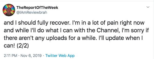 TheReportOfTheWeek @IAmReviewbrah and I should fully recover. I'm in a lot of pain right now and while I'll do what I can with the Channel, I'm sorry if there aren't any uploads for a while. I'll update when I can! (2/2) 2:11 PM Nov 6, 2019 Twitter Web App