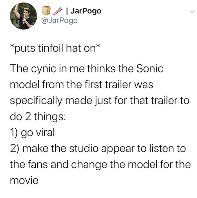 JarPogo @JarPogo puts tinfoil hat on* The cynic in me thinks the Sonic model from the first trailer was specifically made just for that trailer to do 2 things: 1) go viral 2) make the studio appear to listen to the fans and change the model for the movie