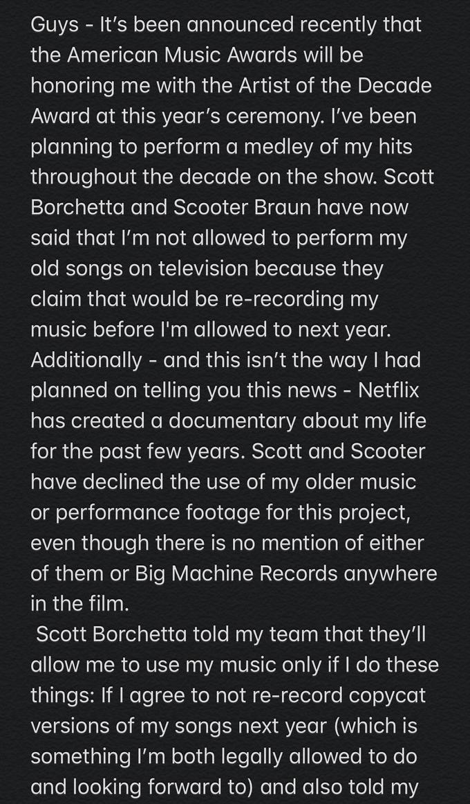 Guys It's been announced recently that the American Music Awards will be honoring me with the Artist of the Decade Award at this year's ceremony. I've been planning to perform a medley of my hits throughout the decade on the show. Scott Borchetta and Scooter Braun have now said that I'm not allowed to perform my old songs on television because they claim that would be re-recording my music before I'm allowed to next year. Additionally and this isn't the way I had planned on telling you this news - Netflix has created a documentary about life my for the past few years. Scott and Scooter have declined the use of my older music performance footage for this project, even though there is no mention of either of them or Big Machine Records anywhere in the film. Scott Borchetta told my team that they'll allow me to use my music only if I do these things: If I agree to not re-record copycat versions of my songs next year (which is something I'm both legally allowed to do and looking forward to) and also told my