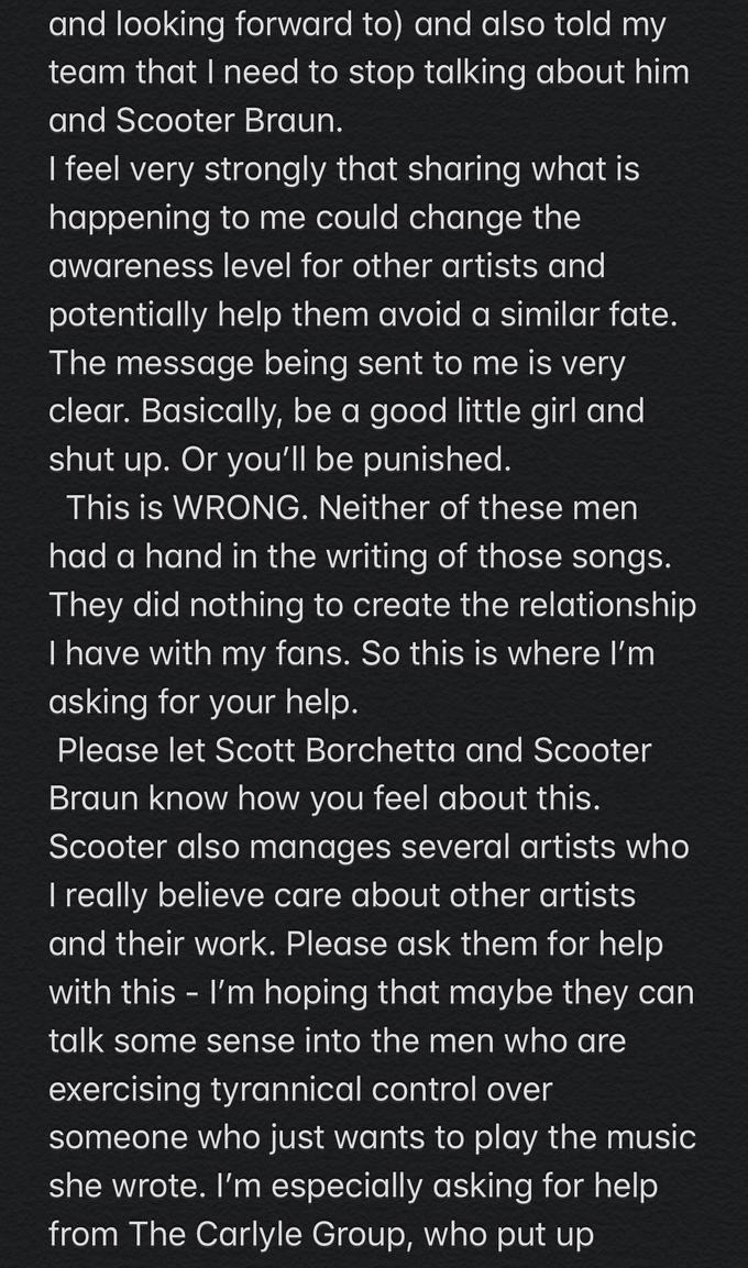 and looking forward to) and also told my team that I need to stop talking about him and Scooter Braun. I feel very strongly that sharing what is happening to me could change the awareness level for other artists and potentially help them avoid a similar fate. The message being sent to me is very clear. Basically, be a good little girl and shut up. Or you'll be punished. This is WRONG. Neither of these men had a hand in the writing of those songs. They did nothing to create the relationship I have with my fans. So this is where I'm asking for your help. Please let Scott Borchetta and Scooter Braun know how you feel about this. Scooter also manages several artists who I really believe care about other artists and their work. Please ask them for help with this I'm hoping that maybe they can talk some sense into the men who are exercising tyrannical control over someone who just wants to play the music she wrote. I'm especially asking for help from The Carlyle Group, who put up