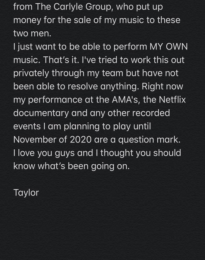 from The Carlyle Group, who put up money for the sale of my music to these two men. I just want to be able to perform MY OWN music. That's it. I've tried to work this out privately through my team but have not been able to resolve anything. Right now my performance at the AMA's, the Netflix documentary and any other recorded events I am planning to play until November of 2020 are a question mark. I love you guys and I thought you should know what's been going on. Taylor