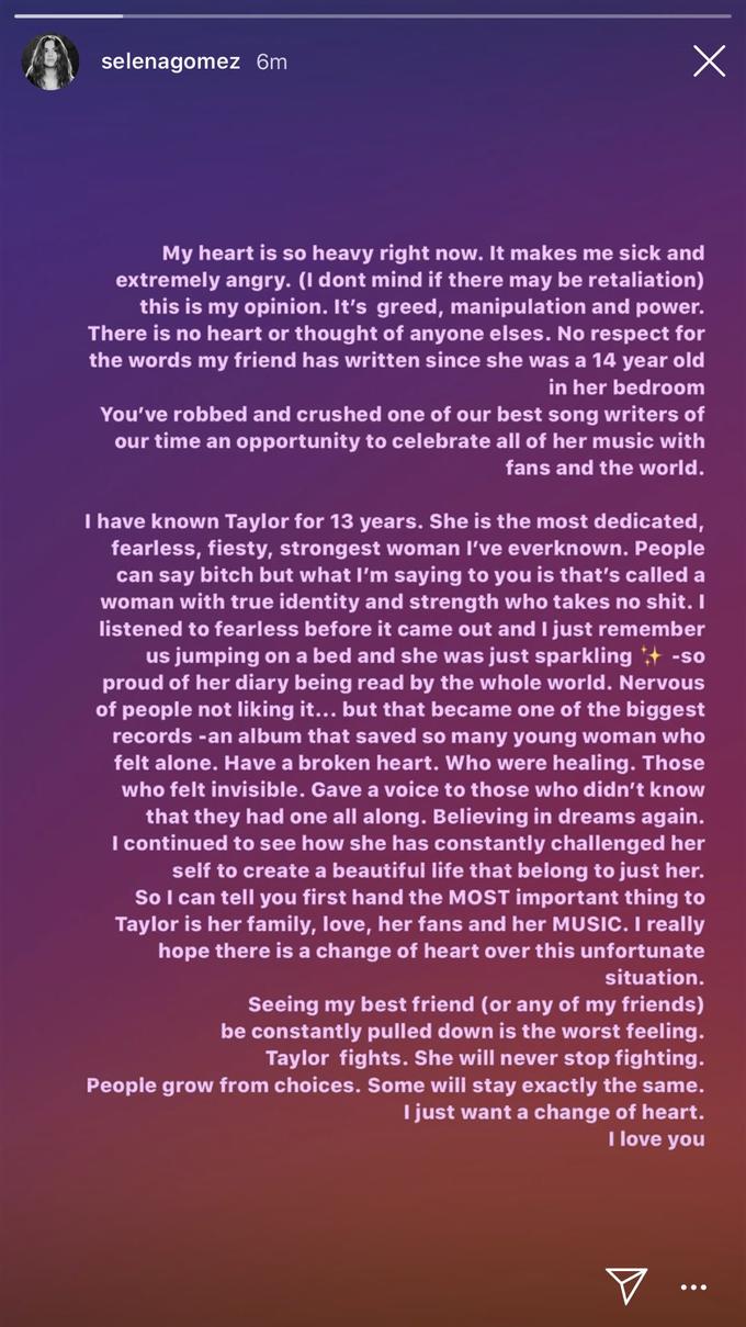 X selenagomez 6m My heart is so heavy right now. It makes me sick and extremely angry. (I dont mind if the re may be retaliation) this is my opinion. It's greed, manipulation and power. There is no heart or thought of anyone elses. No respect for the words my friend has written since she was a 14 year old in her bedroom You've robbed and crushed one of our best song writers of our time an opportunity to celebrate all of her music with fans and the world. T have known Taylor for 13 years. She is the most dedicated, fearless, fiesty, strongest woman I've everknown. People can say bitch but what I'm saying to you is that's called a woman with true identity and strength who takes no s---.I listened to fearless before it came out and I just remember us jumping on a bed and she was just sparkling+ -so proud of her diary being read by the whole world. Nervous of people not liking it... but that became one of the biggest records -an album that saved so many young woman who felt alone. Have a broken heart. Who were healing. Those who felt invisible. Gave a voice to those who didn't know that they had one all along. Believing in dreams again. I continued to see how she has constantly challenged her self to create a beautiful life that beiong to just her. So I can tell you first hand the MOST important thing to Taylor is her family, love, her fans and her MUSIC. I really hope there is a change of heart over this unfortunate situation. Seeing my best friend (or any of my friends) be constantly pulled down is the worst feeling. Taylor fights. She will never stop fighting. People grow from choices. Some will stay exactly the same. I just want a change of heart. I love you
