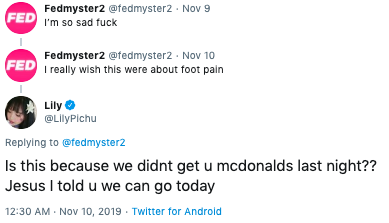 Fedmyster2 @fedmyster2 Nov 9 FED I'm so sad f--- Fedmyster2 @fedmyster2 Nov 10 FED I really wish this were about foot pain Lily @LilyPichu Replying to @fedmyster2 Is this because we didnt get u mcdonalds last night?? Jesus I told u we can go today 12:30 AM Nov 10, 2019 Twitter for Android