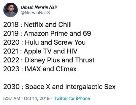 Umesh Nerwin Nair @NerwinNair3 2018 Netflix and Chill 2019 Amazon Prime and 69 2020 Hulu and Screw You 2021 Apple TV and HIV 2022 Disney Plus and Thrust 2023 IMAX and Climax 2030: Space X and Intergalactic Sex 5:37 AM Oct 14, 2019 Twitter for iPhone