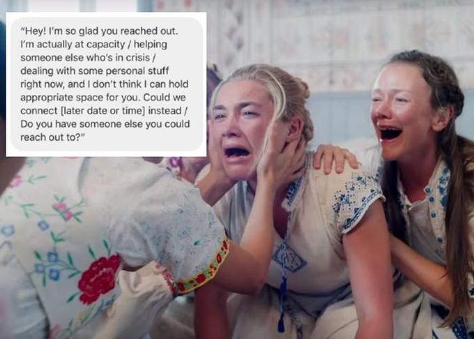 "Hey! I'm so glad you reached out I'm actually at capacity / helping someone else who's in crisis/ dealing with some personal stuff right now, and I don't think I can hold appropriate space for you. Could we connect [later date or time] instead / Do you have someone else you could reach out to?"