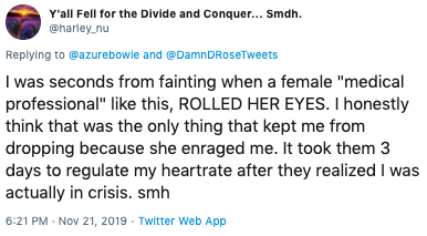 Y'all Fell for the Divide and Conquer... Smdh. @harley nu Replying to @azurebowie and @Damn DRoseTweets I was seconds from fainting when a female "medical professional" like this, ROLLED HER EYES. I honestly think that was the only thing that kept me from dropping because she enraged me. It took them 3 days to regulate my heartrate after they realized I was actually in crisis. smh 6:21 PM Nov 21, 2019 Twitter Web App