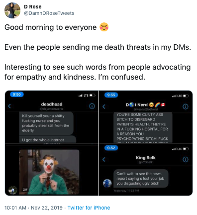 D Rose @DamnDRoseTweets Good morning to everyone Even the people sending me death threats in my DMs. Interesting to see such words from people advocating for empathy and kindness. I'm confused. 955 LTE LTE 0S:6 DSt Nerd GRealsnDoterd deadhead edjamemuerta YOU'RE SOME CUNTY ASS Kill yourselt your a s----- f------ nurse and you probably steal stil from the BiTCH TO DISREGARD PATIENTS HEALTH, THEY'RE IN A F------ HOSPITAL FOR elderly A REASON YOU PSWCHOPATHIC BITСHI F--- U got the whole internet 9:52 LTE King Belk e23k Can't wait to see the news report saying u lost your job you dsgusting ugly bitch sterday 153 PM 10:01 AM Nov 22, 2019 Twitter for iPhone