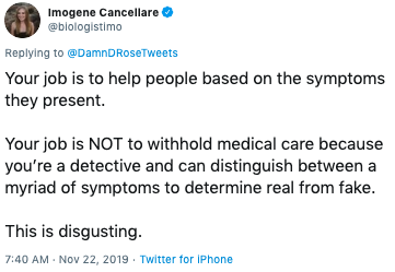 Imogene Cancellare @blologistimo Replying to @DamnDRoseTweets Your job is to help people based on the symptoms they present. Your job is NOT to withhold medical care because you're a detective and can distinguish between a myriad of symptoms to determine real from fake. This is disgusting 7:40 AM Nov 22, 2019 Twitter for iPhone