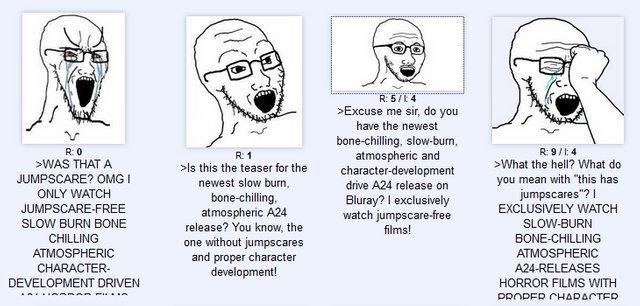 R 5/E4 >Excuse me sir, do you have the newest bone-chilling, slow-burn, atmospheric and character-development R: 0 R: 9/4 R: 1 >ls this the teaser for the newest slow burn bone-chilling. atmospheric A24 release? You know, the one without jumpscares and proper character development! WAS THAT A >What the hell? What do you mean with "this has jumpscares"? JUMPSCARE? OMG I drive A24 release on ONLY WATCH Bluray? I exclusively watch jumpscare-free films! JUMPSCARE-FREE EXCLUSIVELY WATCH SLOW BURN BONE SLOW-BURN CHILLING BONE-CHILLING ATMOSPHERIC ATMOSPHERIC CHARACTER- A24-RELEASES HORROR FILMS WITH DEVELOPMENT DRIVEN DROPER CHARACTER