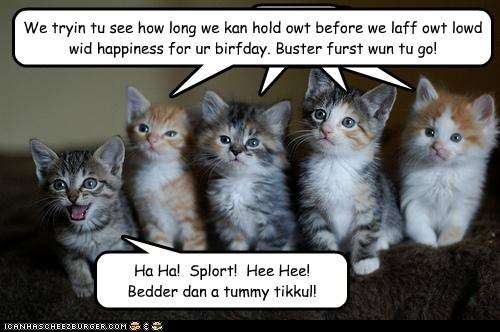 We tryin tu see how long we kan hold owt before we laff owt lowd wid happiness for ur birfday. Buster furst wun tu go! Ha Ha! Splort! Hee Hee! Bedder dan a tummy tikkul! ICANHSCHEE2EURGER cOM