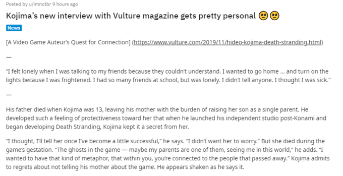 Posted by u/imnotbr 9 hours ago Kojima's new interview with Vulture magazine gets pretty personal News [A Video Game Auteur's Quest for Connection] (https://www.vulture.com/2019/11/hideo-kojima-death-stranding.html) I felt lonely when I was talking to my friends because they couldn't understand. I wanted to go home ... and turn on the lights because I was frightened. I had so many friends at school, but was lonely. I didn't tell anyone. I thought I was sick." His father died when Kojima was 13, leaving his mother with the burden of raising her son as a single parent. He developed such a feeling of protectiveness toward her that when he launched his independent studio post-Konami and began developing Death Stranding, Kojima kept it a secret from her. "I thought, Ill tell her once Ive become a little successful," he says. "I didn't want her to worry." But she died during the game's gestation. "The ghosts in the game - maybe my parents are one of them, seeing me in this world," he adds. "I wanted to have that kind of metaphor, that within you, youre connected to the people that passed away." Kojima admits to regrets about not telling his mother about the game. He appears shaken as he says it.