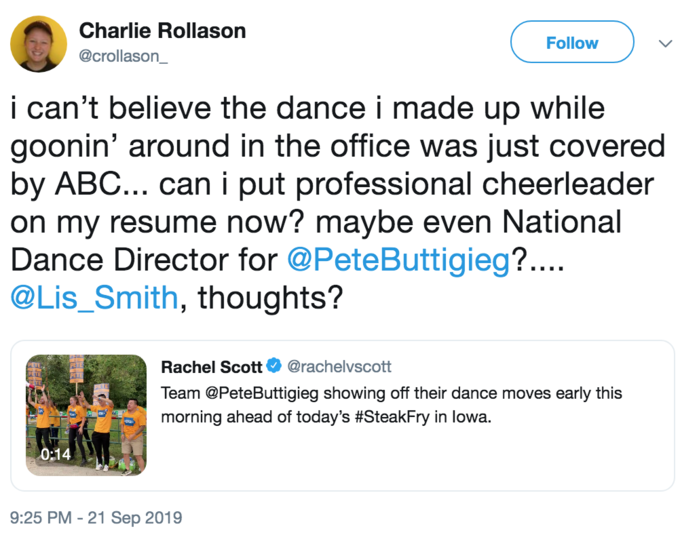 Charlie Rollason Follow @crollason_ i can't believe the dance i made up while goonin' around in the office was just covered by ABC... can i put professional cheerleader on my resume now? maybe even National Dance Director for @PeteButtigieg?... @Lis_Smith, thoughts? Rachel Scott O @rachelvscott Team @PeteButtigieg showing off their dance moves early this morning ahead of today's #SteakFry in lowa. 0:14 9:25 PM - 21 Sep 2019