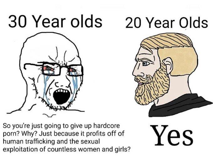 30 Year olds 20 Year Olds So you're just going to give up hardcore p---? Why? Just because it profits off of human trafficking and the sexual exploitation of countless women and girls? Yes
