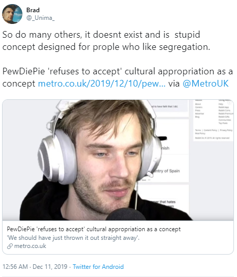 Brad @_Unima So do many others, it doesnt exist and is stupid concept designed for prople who like segregation. PewDiePie 'refuses to accept' cultural appropriation as a concept metro.co.uk/2019/12/10/pew... via @MetroUK hish ntry of Spain that hates PewDiePie 'refuses to accept' cultural appropriation as a concept "We should have just thrown it out straight away'. 8 metro.co.uk 12:56 AM - Dec 11, 2019 - Twitter for Android