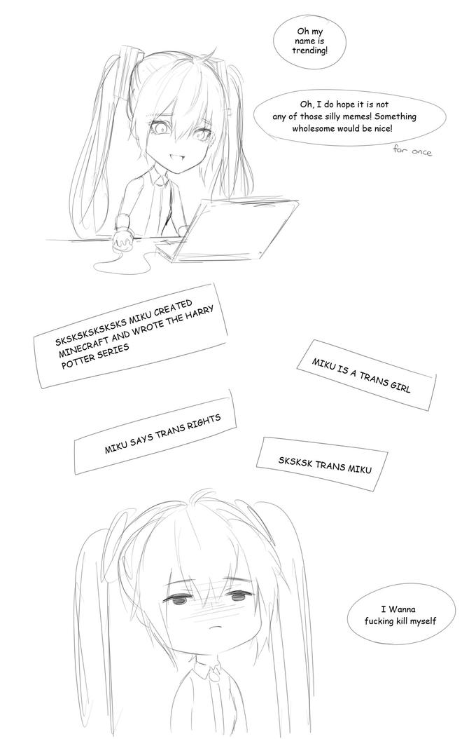 Oh my name is trending! Oh, I do hope it is not any of those silly memes! Something wholesome would be nice! for once SKSKSKSKSKSKS MIKU CREATED MINECRAFT AND WROTE THE HARRY POTTER SERIES MIKU IS A TRANS GIRL MIKU SAYS TRANS RIGHTS SKSKSK TRANS MIKU I Wanna f------ kill myself