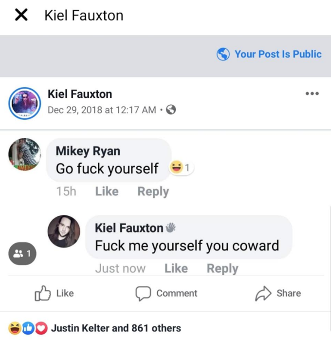 X Kiel Fauxton Your Post Is Public Kiel Fauxton Dec 29, 2018 at 12:17 AM • Mikey Ryan Go f--- yourself 91 15h Like Reply Kiel Fauxton F--- me yourself you coward 1 1 Just now Like Reply Like Share Comment DO Justin Kelter and 861 others