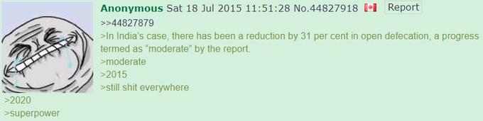 Report Anonymous Sat 18 Jul 2015 11:51:28 No.44827918 [•1 >>44827879 >In India's case, there has been a reduction by 31 per cent in open defecation, a progress termed as "moderate" by the report. >moderate >2015 >still s--- everywhere >2020 >superpower