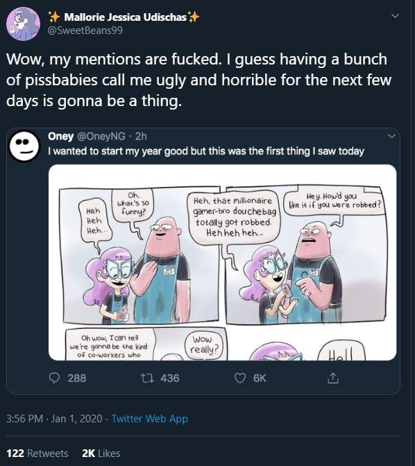 Mallorie Jessica Udischas+ @SweetBeans99 Wow, my mentions are f-----. I guess having a bunch of pissbabies call me ugly and horrible for the next few days is gonna be a thing. Oney @OneyNG 2h I wanted to start my year good but this was the first thing I saw today Oh. what's so furny? Hey. Howd you like it if you were robbed? Heh, that nillionaire gamer-bro douchebag totally got robbed. Heh heh heh. неh Heh Heh... Oh wow, Ican tell we're gonna be the kind of co-workers who WOw really? Hell 288 t7 436 6K 3:56 PM · Jan 1, 2020 - Twitter Web App 122 Retweets 2K Likes