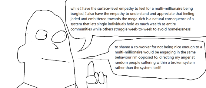 while I have the surface-level empathy to feel for a multi-millionaire being burgled, I also have the empathy to understand and appreciate that feeling jaded and embittered towards the mega-rich is a natural consequence of a system that lets single individuals hold as much wealth as entire communities while others struggle week-to-week to avoid homelessness! to shame a co-worker for not being nice enough to a multi-millionaire would be engaging in the same behaviour i'm opposed to, directing my anger at random people suffering within a broken system rather than the system itself!