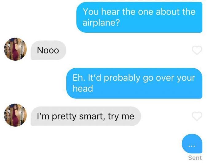 You hear the one about the airplane? Nooo Eh. It'd probably go over your head I'm pretty smart, try me Sent