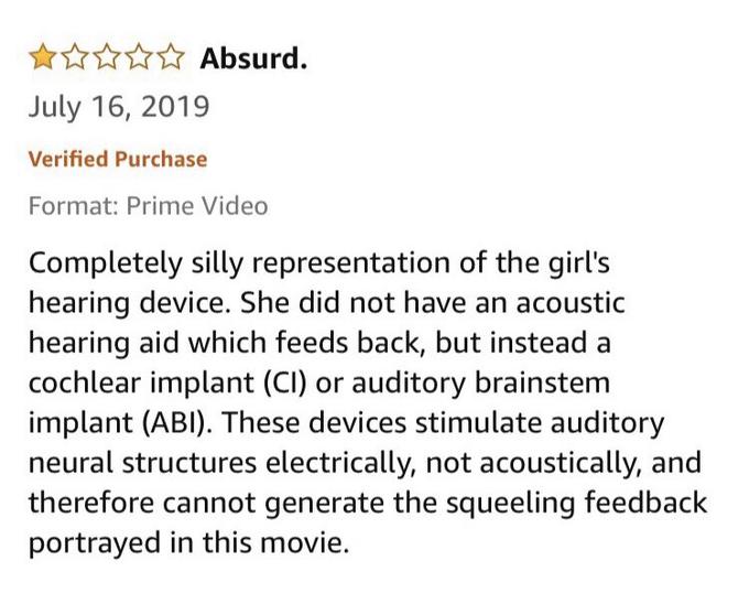 W☆☆ Absurd. July 16, 2019 Verified Purchase Format: Prime Video Completely silly representation of the girl's hearing device. She did not have an acoustic hearing aid which feeds back, but instead a cochlear implant (CI) or auditory brainstem implant (ABI). These devices stimulate auditory neural structures electrically, not acoustically, and therefore cannot generate the squeeling feedback portrayed in this movie.
