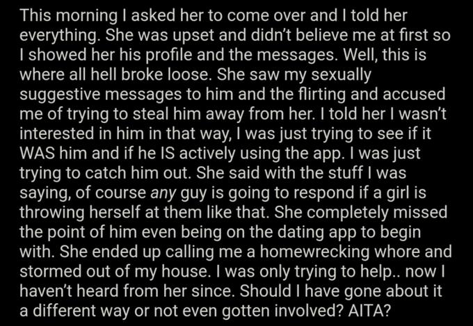 This morning I asked her to come over and I told her everything. She was upset and didn't believe me at first so I showed her his profile and the messages. Well, this is where all hell broke loose. She saw my sexually suggestive messages to him and the flirting and accused me of trying to steal him away from her. I told her I wasn't interested in him in that way, I was just trying to see if it WAS him and if he IS actively using the app. I was just trying to catch him out. She said with the stuff I was saying, of course any guy is going to respond if a girl is throwing herself at them like that. She completely missed the point of him even being on the dating app to begin with. She ended up calling me a homewrecking w---- and stormed out of my house. I was only trying to help.. now I haven't heard from her since. Should I have gone about it a different way or not even gotten involved? AITA?