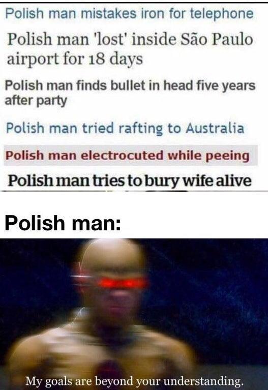 Polish man mistakes iron for telephone Polish man 'lost' inside São Paulo airport for 18 days Polish man finds bullet in head five years after party Polish man tried rafting to Australia Polish man electrocuted while peeing Polish man tries to bury wife alive Polish man: My goals are beyond your understanding.