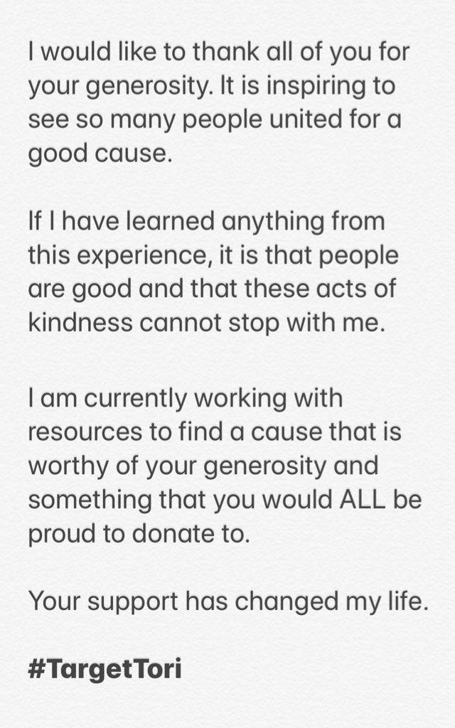 I would like to thank all of you for your generosity. It is inspiring to see so many people united for a good cause. If I have learned anything from this experience, it is that people are good and that these acts of kindness cannot stop with me. I am currently working with resources to find a cause that is worthy of your generosity and something that you would ALL be proud to donate to. Your support has changed my life. #TargetTori