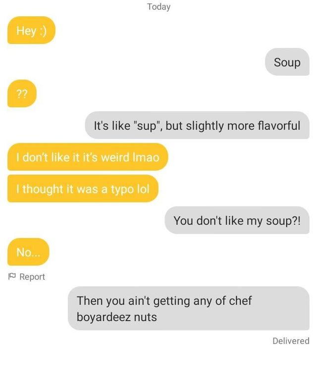 Today Hey :) Soup ?? It's like "sup", but slightly more flavorful I don't like it it's weird Imao I thought it was a typo lol You don't like my soup?! No... P Report Then you ain't getting any of chef boyardeez nuts Delivered