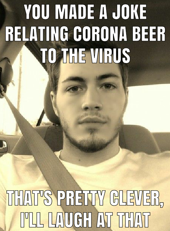 YOU MADE A JOKE RELATING CORONA BEER TO THE VIRUS THAT'S PRETTY CLEVER, I'LL LAUGH AT THAT