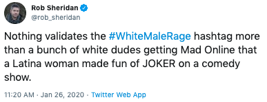 Rob Sheridan @rob_sheridan Nothing validates the #WhiteMaleRage hashtag more than a bunch of white dudes getting Mad Online that a Latina woman made fun of JOKER on a comedy show. 11:20 AM - Jan 26, 2020 - Twitter Web App