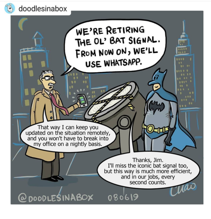 doodlesinabox WE'RE RETIRING THE OL' BAT SIGNAL. FROM NOW ON, WE'LL USE WHATSAPP. That way I can keep you updated on the situation remotely, and you won't have to break into my office on a nightly basis. O-11 Thanks, Jim. I'll miss the iconic bat signal too, but this way is much more efficient, and in our jobs, every second counts. Cuao @DOODLEŚINABOX 080619