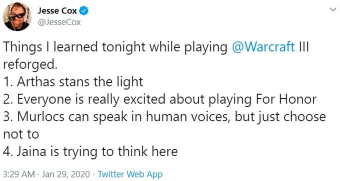 Jesse Cox @JesseCox Things I learned tonight while playing @Warcraft II reforged. 1. Arthas stans the light 2. Everyone is really excited about playing For Honor 3. Murlocs can speak in human voices, but just choose not to 4. Jaina is trying to think here 3:29 AM - Jan 29, 2020 - Twitter Web App