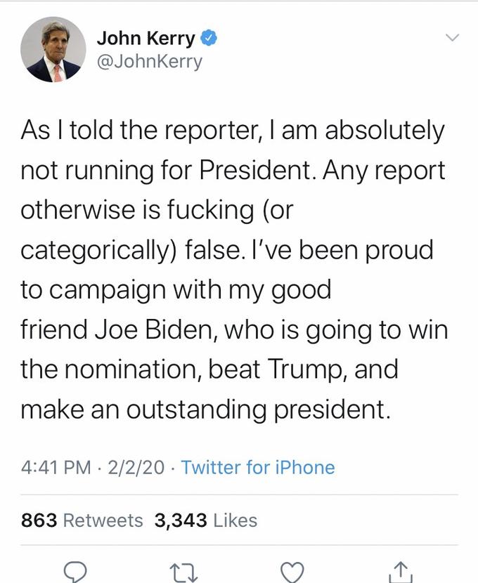 John Kerry @JohnKerry As I told the reporter, I am absolutely not running for President. Any report otherwise is f------ (or categorically) false. I've been proud to campaign with my good friend Joe Biden, who is going to win the nomination, beat Trump, and make an outstanding president. 4:41 PM · 2/2/20 · Twitter for iPhone 863 Retweets 3,343 Likes 17