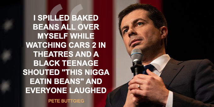 I SPILLED BAKED BEANS ALL OVER MYSELF WHILE WATCHING CARS 2 IN THEATRES AND A BLACK TEENAGE SHOUTED "THIS N---- EATIN BEANS" AND EVERYONE LAUGHED PETE BUTTGIEG