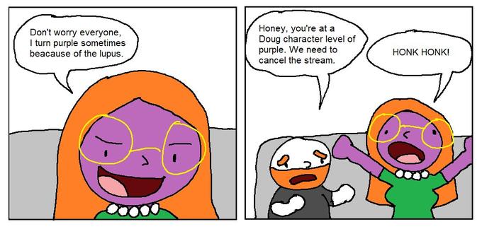 Honey, you're at a Doug character level of purple. We need to cancel the stream. Don't worry everyone, I turn purple sometimes beacause of the lupus. HONK HONK!