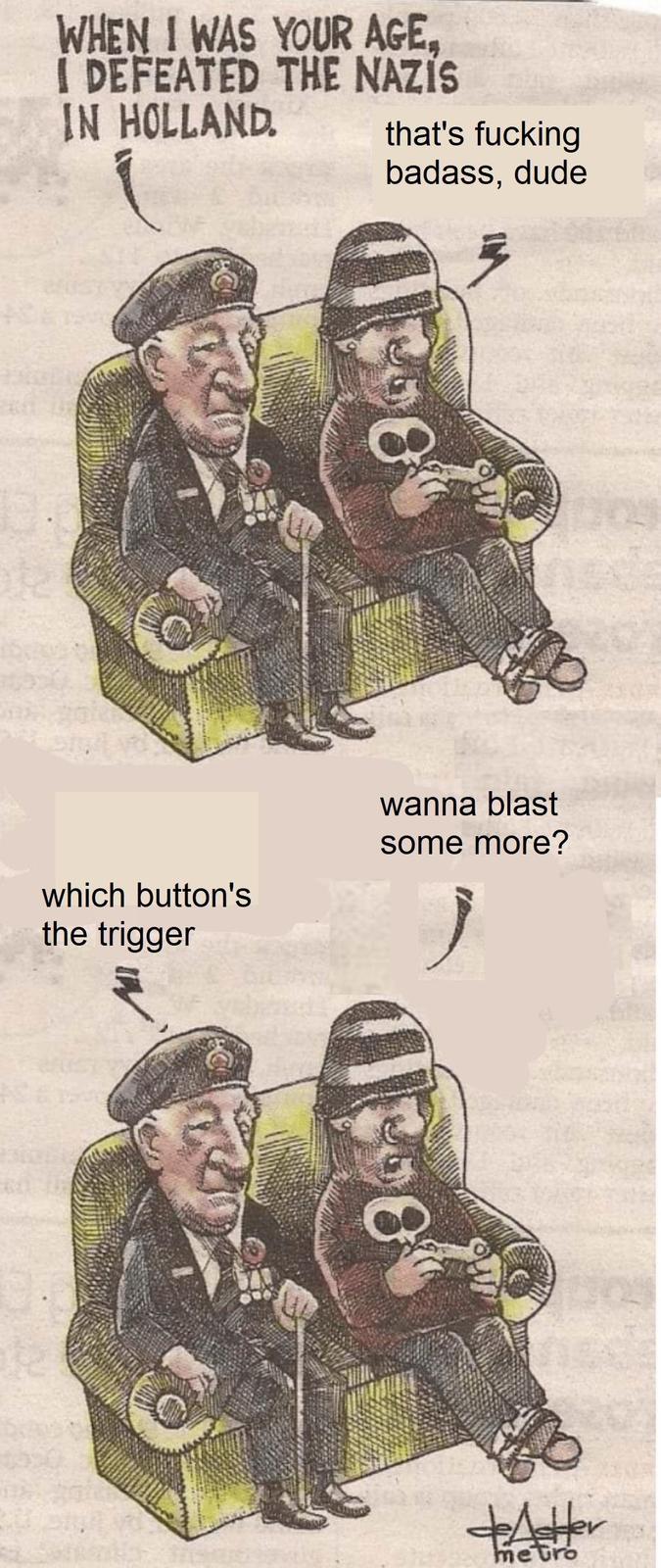 WHEN I WAS YOUR AGE, I DEFEATED THE NAZIS IN HOLLAND. that's f------ badass, dude wanna blast some more? which button's the trigger metro