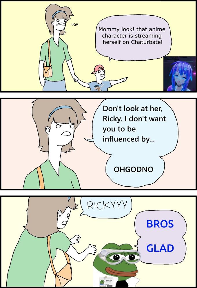 UGH Mommy look! that anime character is streaming herself on Chaturbate! Don't look at her, Ricky. I don't want you to be influenced by... OHGODNO RICKYYY BROS GLAD