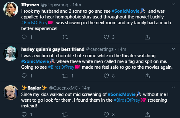 Ulysses @jalopysmog · 14m I took my husband and 2 sons to go and see #SonicMovie and was appalled to hear homophobic slurs used throughout the movie! Luckily #BirdsOfPrey BOP was showing in the next room and my family had a much better experience! 3 harley quinn's gay best friend @cancertingz · 14m I was a victim of a horrible hate crime while in the theater watching #SonicMovie where these white men called me a f-- and spit on me. Going to see #BirdsOfPrey BOP made me feel safe to go to the movies again. + Baylor+ @QueenxxMC · 14m Since my kids wallked out mid screening of #SonicMovie without me I went to go look for them. I found them in the #BirdsOfPrey BOP screening instead!
