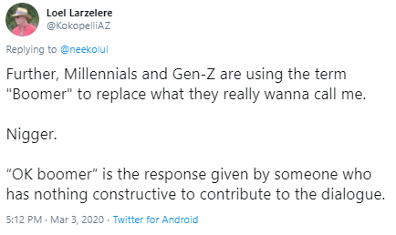 Loel Larzelere @KokopelliAZ Replying to @neekolul Further, Millennials and Gen-Z are using the term "Boomer" to replace what they really wanna call me. N-----. "OK boomer" is the response given by someone who has nothing constructive to contribute to the dialogue. 5:12 PM · Mar 3, 2020 · Twitter for Android