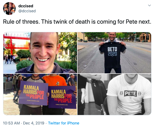 dccised @dccised Rule of threes. This twink of death is coming for Pete next. BETO 2020 KAMALA HARRIS FOR THE PEOPLE 20 PETE 20 KAMALA HARRIS FOR THEPEOPLE KAMALAA KAMALANAR.c 10:53 AM Dec 4, 2019 · Twitter for iPhone