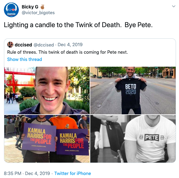 Bicky G @victor_bigotes Bernie Lighting a candle to the Twink of Death. Bye Pete. dccised @dccised · Dec 4, 2019 Rule of threes. This twink of death is coming for Pete next. Show this thread BETO 2020 KAMALA HARRIS FOR THE PEOPLE KAMALA HARRIS FOR THE PEOPLE 20 PETE 20 AMALAAO 8:35 PM - Dec 4, 2019 · Twitter for iPhone