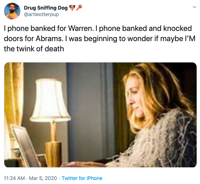 Drug Sniffing Dog @artieotterpup I phone banked for Warren. I phone banked and knocked doors for Abrams. I was beginning to wonder if maybe l'M the twink of death 11:24 AM · Mar 5, 2020 · Twitter for iPhone