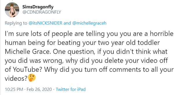 Delete Video SimsDragonfly @CDNDRAGONFLY Replying to @itsNICKSNIDER and @michellegraceh I'm sure lots of people are telling you you are a horrible human being for beating your two year old toddler Michelle Grace. One question, if you didn't think what you did was wrong, why did you delete your video off of YouTube? Why did you turn off comments to all your videos? 10:25 PM · Feb 26, 2020 · Twitter for iPad
