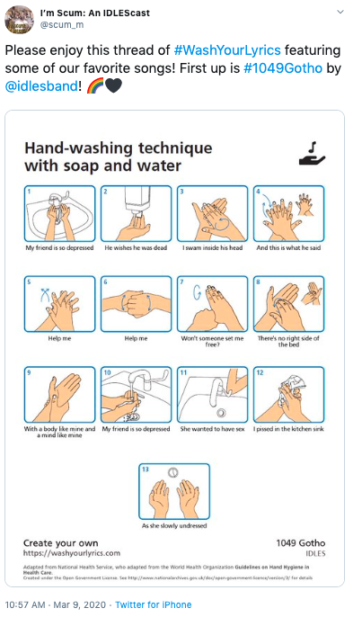 I'm Scum: An IDLEScast @scum_m Please enjoy this thread of #WashYourLyrics featuring some of our favorite songs! First up is #1049Gotho by @idlesband! Hand-washing technique with soap and water My friend is so depressed He wishes he was dead I swam inside his head And this is what he said Won't someone set me free There's no right side of the bed Help me Help me 10 11 12 With a body like mine and My friend is so depressed She wanted to have sex Ipissed in the kitchen sink a mind like mine As she slowly undressed 1049 Gotho Create your own https://washyourlyrics.com IDLES Adapted trom Natienal Heath Service, who adapted from the World Heath Organization Guidelines en Hand Hygiene in Health Care Creted under the Open Gevemet Lien tee wwnationalarhives gdepengvemmente/venin fer detai 10:57 AM - Mar 9, 2020 - Twitter for IPhone