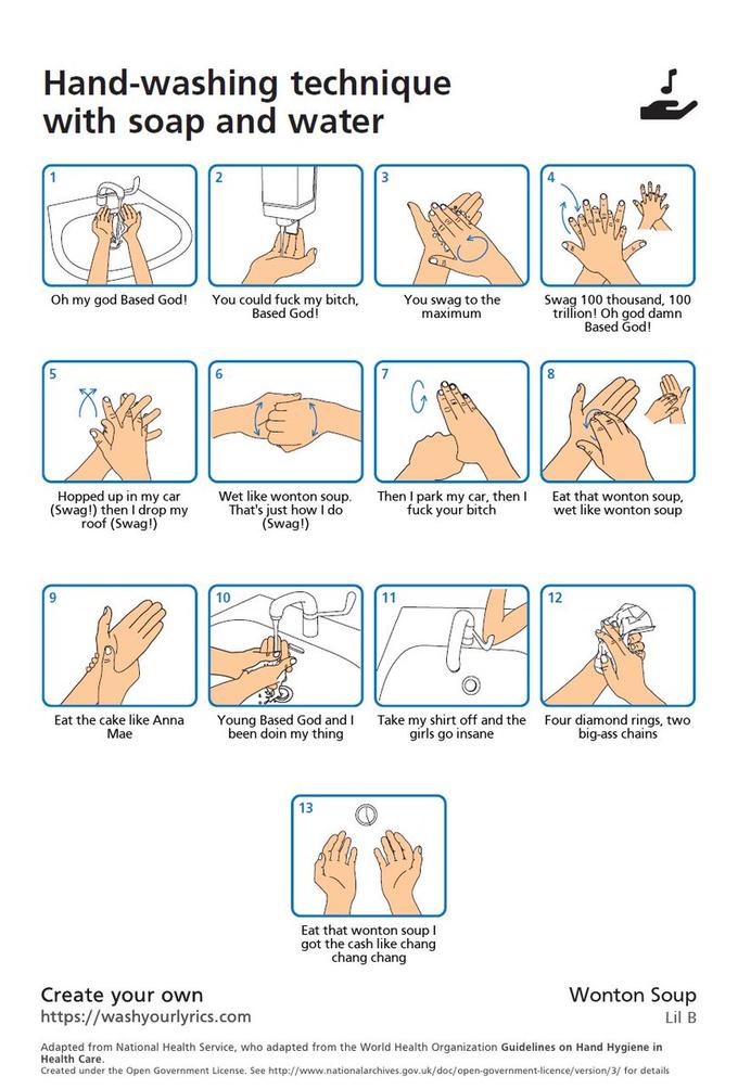Hand-washing technique with soap and water 3. You could f--- my bitch, Based Godí Oh my god Based God! You swag to the Swag 100 thousand, 100 trillion! Oh god damn Based God! maximum 8. Hopped up in my car (Swag!) then I drop my roof (Swag!) Wet like wonton soup. That's just how I do (Swag!) Then I park my car, then I f--- your bitch Eat that wonton soup, wet like wonton soup 10 11 12 Eat the cake like Anna Mae Young Based God and I been doin my thing Take my shirt off and the girls go insane Four diamond rings, two big-ass chains 13 Eat that wonton soup I got the cash like chang chang chang Wonton Soup Create your own https://washyourlyrics.com Lil B Adapted from National Health Service, who adapted from the World Health Organization Guidelines on Hand Hygiene in Health Care. Created under the Open Government License. See http://www.nationalarchives.gov.uk/doc/open-government-licence/version/3/ for details