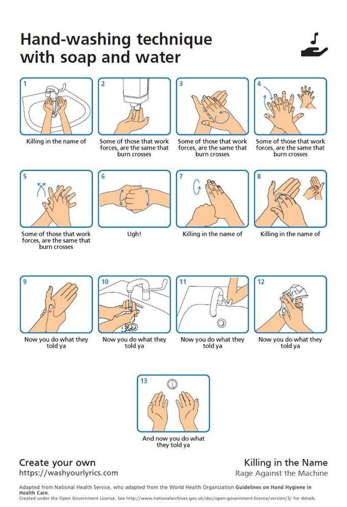 Hand-washing technique with soap and water Some of those that work forces, are the same that burn crosses Killing in the name of Some of those that work forces, are the same that burn crosses Some of those that work forces, are the same that burn crosses Some of those that work forces, are the same that burn crosses Ugh! Killing in the name of Killing in the name of 10 11 12 Now you do what they told ya Now you do what they told ya Now you do what they told ya Now you do what they told ya 13 And now you do what they told ya Create your own https://washyourlyrics.com Killing in the Name Rage Against the Machine Adapted from National Health Service, who adapted from the World Health Organization Guidelines on Hand Hygiene in Health Care. Created under the Open Government License. See http://www.nationalarchives.gov.uk/doc/open-government-licence/version/3/ for detaiks