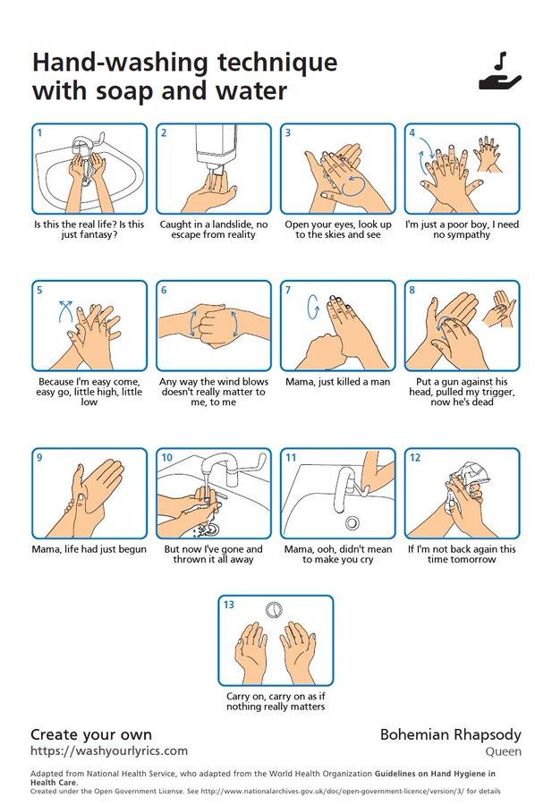 Hand-washing technique with soap and water Is this the real life? Is this Caught in a landslide, no Open your eyes, look up I'm just a poor boy, I need just fantasy? escape from reality to the skies and see no sympathy Because l'm easy come. easy go, little high, little low Any way the wind blows Mama, just killed a man doesn't really matter to Put a gun against his head, pulled my trigger, now he's dead me, to me 10 11 12 Mama, life had just begun But now I've gone and thrown it all away Mama, ooh, didn't mean to make you cry If I'm not back again this time tomorrow 13 Carry on, carry on as if nothing really matters Bohemian Rhapsody Create your own https://washyourlyrics.com Queen Adapted from National Health Service, who adapted from the World Health Organization Guidelines on Hand Hygiene in Health Care. Created under the Open Government License. See http://www.nationalarchives.gov.uk/doc/open-government-licence/version/3/ for details