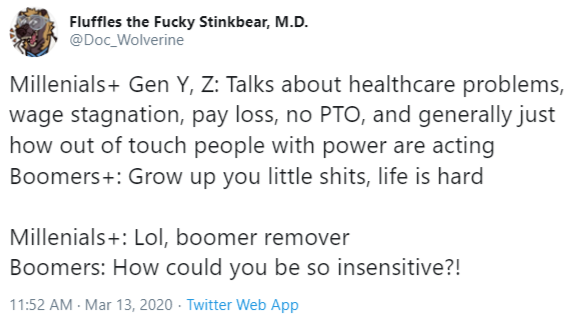 Fluffles the Fucky Stinkbear, M.D. @Doc_Wolverine Millenials+ Gen Y, Z: Talks about healthcare problems, wage stagnation, pay loss, no PTO, and generally just how out of touch people with power are acting Boomers+: Grow up you little s----, life is hard Millenials+: Lol, boomer remover Boomers: How could you be so insensitive?! 11:52 AM - Mar 13, 2020 · Twitter Web App